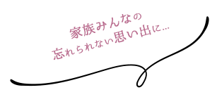 家族みんなの忘れられない思い出に...